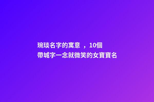 琬琰名字的寓意，10個帶城字一念就微笑的女寶寶名